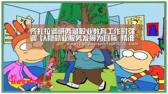 齐扎拉调研西藏职业教育工作时强调 以稳就业服务发展为目标 精准办好新时代职业教育‘jnsports’(图4) jn体育